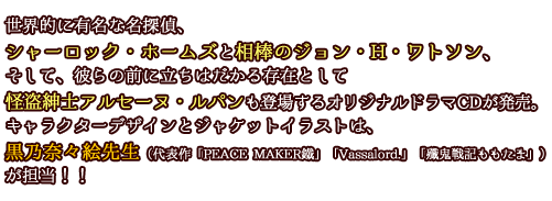 世界的に有名な名探偵、シャーロック・ホームズと相棒のジョン・Ｈ・ワトソン、そして、彼らの前に立ちはだかる存在として怪盗紳士アルセーヌ・ルパンも登場するオリジナルドラマＣＤが発売。キャラクターデザインとジャケットイラストは、黒乃奈々絵先生（代表作「PEACE MAKER鍼」「Vassalord.」「殲鬼戦記ももたま」）が担当！！