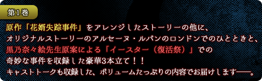 【第１巻】原作「花婿失踪事件」をアレンジしたストーリーの他に、オリジナルストーリーのアルセーヌ・ルパンのロンドンでのひとときと、黒乃奈々絵先生原案による「イースター（復活祭）」での奇妙な事件を収録した豪華３本立て！！キャストトークも収録した、ボリュームたっぷりの内容でお届けします──。