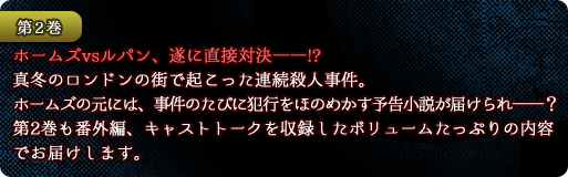 【第２巻】ホームズvsルパン、遂に直接対決――!?　真冬のロンドンの街で起こった連続殺人事件。ホームズの元には、事件のたびに犯行をほのめかす予告小説が届けられ――？　第2巻も番外編、キャストトークを収録したボリュームたっぷりの内容でお届けします。