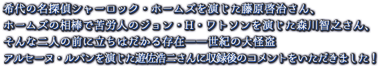 希代の名探偵シャーロック・ホームズを演じた藤原啓治さん、ホームズの相棒で苦労人のジョン・H・ワトソンを演じた森川智之さん、そんな二人の前に立ちはだかる存在――世紀の大怪盗アルセーヌ・ルパンを演じた遊佐浩二さんに収録後のコメントをいただきました！