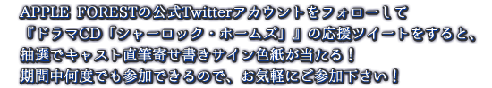 APPLE FORESTの公式Twitterアカウントをフォローして『ドラマCD「シャーロック・ホームズ」』の応援ツイートをすると、抽選でキャスト直筆寄せ書きサイン色紙が当たる！ 期間中何度でも参加できるので、お気軽にご参加下さい！