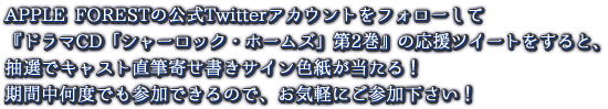 APPLE FORESTの公式Twitterアカウントをフォローして『ドラマCD「シャーロック・ホームズ」第2弾』の応援ツイートをすると、抽選でキャスト直筆寄せ書きサイン色紙が当たる！ 期間中何度でも参加できるので、お気軽にご参加下さい！