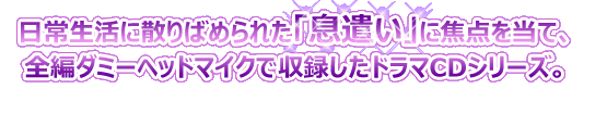 日常生活に散りばめられた「息遣い」に焦点を当て、全編ダミーヘッドマイクで収録したドラマCDシリーズ。