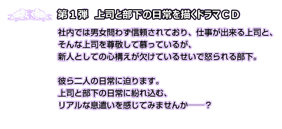 第1弾　上司と部下の日常を描くドラマCD 社内では男女問わず信頼されており、仕事が出来る上司と、そんな上司を尊敬して慕っているが、新人としての心構えが欠けているせいで怒られる部下。彼ら二人の日常に迫ります。上司と部下の日常に紛れ込む、リアルな息遣いを耳元で感じてみませんか―――？