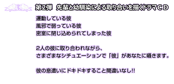 第2弾　先輩と幼馴染による取り合いを描くドラマＣＤ　穏やかだけど実は腹黒な年上の彼と、気分屋でオレ様な幼馴染の彼に取り合われるあなた。運動している彼　風邪で弱っている彼　あなたと一緒に密室に閉じ込められてしまった彼……。さまざまなシチュエーションで「彼」があなたに囁きます。臨場感あふれる彼の息遣いにドキドキすること間違いなし！