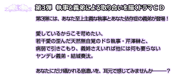 第3弾　執事と義弟による取り合いを描くドラマＣＤ　第3弾には、あなた至上主義な執事とあなた依存症の義弟が登場！愛しているからこそ苛めたい、若干愛の歪んだ天然無自覚のド執事・芹澤榊と、病弱で引きこもり、義姉さえいれば他には何も要らないヤンデレ義弟・結城奏汰。あなたにだけ囁かれる息遣いを、耳元で感じてみませんか―――？