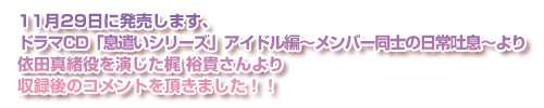 11月29日に発売します、ドラマCD「息遣いシリーズ」アイドル編～メンバー同士の日常吐息～より依田真緒役を演じた梶 裕貴さんより収録後のコメントを頂きました！！