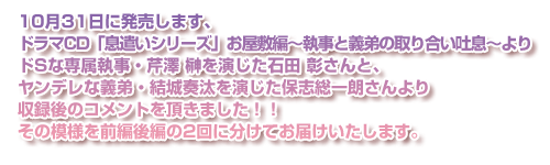 10月31日に発売します、ドラマCD「息遣いシリーズ」お屋敷編～執事と義弟の取り合い吐息～よりドSな専属執事・芹澤 榊を演じた石田 彰さんと、ヤンデレな義弟・結城奏汰を演じた保志総一朗さんより収録後のコメントを頂きました！！その模様を前編後編の2回に分けてお届けいたします。
