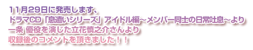 11月29日に発売します、ドラマCD「息遣いシリーズ」アイドル編～メンバー同士の日常吐息～より一条優を演じた立花慎之介さんより収録後のコメントを頂きました！！